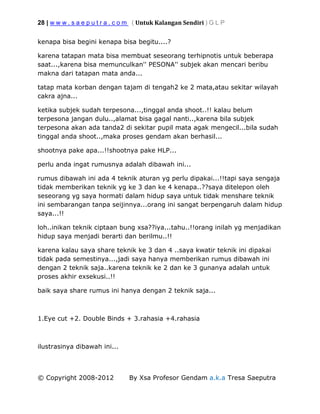 28 | w w w . s a e p u t r a . c o m ( Untuk Kalangan Sendiri ) G L P
© Copyright 2008-2012 By Xsa Profesor Gendam a.k.a Tresa Saeputra
kenapa bisa begini kenapa bisa begitu....?
karena tatapan mata bisa membuat seseorang terhipnotis untuk beberapa
saat...,karena bisa memunculkan'' PESONA'' subjek akan mencari beribu
makna dari tatapan mata anda...
tatap mata korban dengan tajam di tengah2 ke 2 mata,atau sekitar wilayah
cakra ajna...
ketika subjek sudah terpesona...,tinggal anda shoot..!! kalau belum
terpesona jangan dulu..,alamat bisa gagal nanti..,karena bila subjek
terpesona akan ada tanda2 di sekitar pupil mata agak mengecil...bila sudah
tinggal anda shoot..,maka proses gendam akan berhasil...
shootnya pake apa...!!shootnya pake HLP...
perlu anda ingat rumusnya adalah dibawah ini...
rumus dibawah ini ada 4 teknik aturan yg perlu dipakai...!!tapi saya sengaja
tidak memberikan teknik yg ke 3 dan ke 4 kenapa..??saya ditelepon oleh
seseorang yg saya hormati dalam hidup saya untuk tidak menshare teknik
ini sembarangan tanpa seijinnya...orang ini sangat berpengaruh dalam hidup
saya...!!
loh..inikan teknik ciptaan bung xsa??iya...tahu..!!orang inilah yg menjadikan
hidup saya menjadi berarti dan berilmu..!!
karena kalau saya share teknik ke 3 dan 4 ..saya kwatir teknik ini dipakai
tidak pada semestinya...,jadi saya hanya memberikan rumus dibawah ini
dengan 2 teknik saja..karena teknik ke 2 dan ke 3 gunanya adalah untuk
proses akhir exsekusi..!!
baik saya share rumus ini hanya dengan 2 teknik saja...
1.Eye cut +2. Double Binds + 3.rahasia +4.rahasia
ilustrasinya dibawah ini...
 