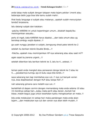 29 | w w w . s a e p u t r a . c o m ( Untuk Kalangan Sendiri ) G L P
© Copyright 2008-2012 By Xsa Profesor Gendam a.k.a Tresa Saeputra
anda tatap mata subjek dengan tatapan mata tajam,sekitar 1menit atau
beberapa detik juga bisa bila kamu sudah mahir.
lihat body language si subjek atau matanya...apakah sudah menunjukan
tanda2 terpesona.
lalu datangi subjek dan katakan:
-pak/bu KARENA ini untuk kepentingan umum...bisakah bapak/ibu
meminjamkan sesuatu..
perlu di ingat..kata KARENA harus dipakai...,dan kata umum atau yg
bersikap ambigu wajib dipakai..!!
ga usah nunggu jawaban si subjek..lanngsung shoot pake teknik ke 2
setelah itu berikan teknik Double Binds...!!
-Pak/bu..apakah mau meminjamkan HP nya sekarang atau atau saat ini??
agak cepat bu,karena urgent...!!
setelah diberikan lalu berikan teknik ke 3..lalu ke 4...selesai..!!
teman pasti anda mangkel atau penasaran denga teknik ke 3 atau ke
4....,jawabannya tunngu aja di buku saya bila terbit..!!
saya sekarang kan lagi membahas eye cut..!! eye cut banyak varian
nya..bisa diaplikasikan dengan HLP atau tanpa HLP..!!
nah sekarang gimana cara melatih eye cut..!!
berlatihlah di depan cermin dengan memandang mata anda selama 10 atau
15 menitnya setiap hari..,kalau mata perih atau berair..itumah hal
biasa..malah bagus juga untuk kesehatan tyaitu mengeluarkan air mata..!!
bila anda melakukan ini setiap hari maka pandangan mata anda akan
tajam...,dan melakukan eye cut dan varian nya akan lebih mudah..!!
 