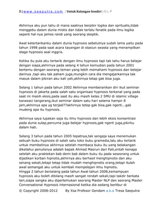 3 | w w w . s a e p u t r a . c o m ( Untuk Kalangan Sendiri ) G L P
© Copyright 2008-2012 By Xsa Profesor Gendam a.k.a Tresa Saeputra
Akhirnya aku pun tahu di mana saatnya berpikir logika dan spritualis,tidak
menggebu dalam dunia mistis dan tidak terlalu fanatik pada ilmu logika
seperti hal nya james randi yang seorang skeptik.
Awal ketertarikanku dalam dunia hypnosis sebetulnya sudah lama yaitu pada
tahun 1998 pada saat acara tayangan di stasiun swasta yang menampilkan
stage hypnosis asal inggris.
Ketika itu pula aku tertarik dengan ilmu hypnosis tapi tak tahu harus belajar
dengan siapa,akhirnya pada selang 4 tahun kemudian pada tahun 2001
bertemu dengan seorang teman yang lebih memahami hypnosis dan belajar
darinya ,tapi aku tak paham juga,mungkin cara dia mengajarkannya tak
masuk dalam pikiran aku kali yah,akhirnya tetap gak bisa juga.
Selang 1 tahun pada tahun 2002 Akhirnya memberanikan diri ikut seminar
hypnosis di jakarta pada salah satu organisasi hypnosis terkenal yang pada
saat ini masih eksis,pada saat itu aku masih kelas 2 SMU di islamic village
karawaci tangerang,ikut seminar dalam satu hari selama hampir 8
jam,akhirnya apa yg terjadi??akhirnya tetep gak bisa,gak ngerti...gak
mudeng apa itu hypnosis.
Akhirnya saya lupakan saja itu ilmu hypnosis dan lebih eksis konsentrasi
pada dunia sulap,percuma juga belajar hypnosis,gak ngerti juga,pikirku
dalam hati.
Selang 3 tahun pada tahun 2005 tepatnya,tak sengaja saya menemukan
sebuah buku hypnosis di salah satu toko buku gramedia,lalu aku tertarik
untuk membelinya akhirnya setelah membaca buku itu yang belakangan
diketahui penulisnya adalah bapak Ahmad Masruri dari Pati,entah kenapa
setelah aku praktekan bab demi bab dalam buku itu pada seseorang untuk
dijadikan korban hipnotis,akhirnya aku berhasil menghipnotis dan aku
senang sekali,tetapi tetap tidak mudah menghipnotis orang,tetapi itulah
awal semangat aku untuk kembali mempelajari ilmu hipnotis.
Hingga 2 tahun berselang pada tahun Awal tahun 2008,kemampuan
hypnosis aku boleh dibilang masih sangat rendah sekali,tapi takdir berkata
lain,siapa sangka aku dipertemukan seorang Master NLP dan seorang Master
Conversational Hypnosis internasional ketika dia sedang berlibur di
 