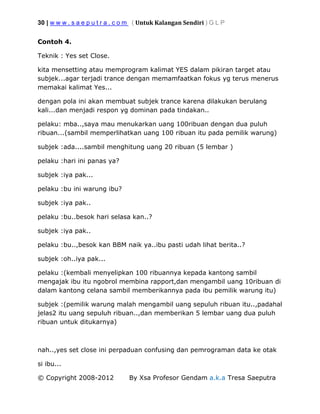 30 | w w w . s a e p u t r a . c o m ( Untuk Kalangan Sendiri ) G L P
© Copyright 2008-2012 By Xsa Profesor Gendam a.k.a Tresa Saeputra
Contoh 4.
Teknik : Yes set Close.
kita mensetting atau memprogram kalimat YES dalam pikiran target atau
subjek...agar terjadi trance dengan memamfaatkan fokus yg terus menerus
memakai kalimat Yes...
dengan pola ini akan membuat subjek trance karena dilakukan berulang
kali...dan menjadi respon yg dominan pada tindakan..
pelaku: mba..,saya mau menukarkan uang 100ribuan dengan dua puluh
ribuan...(sambil memperlihatkan uang 100 ribuan itu pada pemilik warung)
subjek :ada....sambil menghitung uang 20 ribuan (5 lembar )
pelaku :hari ini panas ya?
subjek :iya pak...
pelaku :bu ini warung ibu?
subjek :iya pak..
pelaku :bu..besok hari selasa kan..?
subjek :iya pak..
pelaku :bu..,besok kan BBM naik ya..ibu pasti udah lihat berita..?
subjek :oh..iya pak...
pelaku :(kembali menyelipkan 100 ribuannya kepada kantong sambil
mengajak ibu itu ngobrol membina rapport,dan mengambil uang 10ribuan di
dalam kantong celana sambil memberikannya pada ibu pemilik warung itu)
subjek :(pemilik warung malah mengambil uang sepuluh ribuan itu..,padahal
jelas2 itu uang sepuluh ribuan..,dan memberikan 5 lembar uang dua puluh
ribuan untuk ditukarnya)
nah..,yes set close ini perpaduan confusing dan pemrograman data ke otak
si ibu...
 