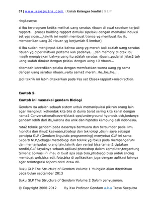 31 | w w w . s a e p u t r a . c o m ( Untuk Kalangan Sendiri ) G L P
© Copyright 2008-2012 By Xsa Profesor Gendam a.k.a Tresa Saeputra
ringkasnya:
si ibu terprogram ketika melihat uang seratus ribuan di awal sebelum terjadi
rapport...,proses building rapport dimulai sipelaku dengan memakai induksi
set yes close...,teknik ini malah membuat trance yg membuat ibu itu
memberikan uang 20 ribuan yg berjumlah 5 lembar)
si ibu sudah menginput data bahwa uang yg merah tadi adalah uang seratus
ribuan yg diperlihatkan pertama kali padanya...,dan memory di otak ibu
masih mengiyakan bahwa uang itu adalah seratus ribuan..padahal jelas2 tuh
uang sudah ditukar dengan pelaku dengan uang 10 ribuan...
ditambah kecerdikan pelaku dengan memfaatkan warna uang yg sama
dengan uang seratus ribuan..yaitu sama2 merah..He..he..he....
jadi teknik ini lebih ditekankan pada Yes set Close+rapport+misdirection.
Contoh 5.
Contoh ini memakai gendam Biologi
Gendam itu adalah sebuah sistem untuk memanipulasi pikiran orang lain
agar mengikuti kehendak kita bila di dunia barat sering kita kenal dengan
nama2 Conversational/covert/black ops/underground hypnosis dsb,bedanya
gendam lebih dari itu,karena dia unik dan hipnotis kampung asli indonesia.
rata2 teknik gendam pada dasarnya bermuara dan bersumber pada ilmu
hipnotis dan ilmu2 kejiwaan,strategi dan teknologi ,disini saya sebagai
pencipta GLP (Gendam linguistic programming) menyebut GLP ini sama
Seperti NLP,Sebagai metodologi dan teknik yg fokus pada mempengaruhi
dan memanipulasi orang lain,teknik dan variasi bisa teman2 ciptakan
sendiri,GLP layaknya sebuah aplikasi photoshop dalam komputer,tergantung
teman2 aplikasi ini mau di buat apa saja bisa,photosop bisa untuk slicing
membuat web,bisa edit foto,bisa di aplikasikan juga dengan aplikasi lainnya
agar terintegrasi seperti corel draw dll.
Buku GLP The Structure of Gendam Volume 1 mungkin akan diterbitkan
pada bulan september 2013
Buku GLP The Structure of Gendam Volume 2 Dalam penyusunan.
 