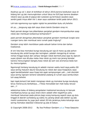 32 | w w w . s a e p u t r a . c o m ( Untuk Kalangan Sendiri ) G L P
© Copyright 2008-2012 By Xsa Profesor Gendam a.k.a Tresa Saeputra
Awalnya yg vol 1 akan di terbitkan di tahun 2015,karena kesibukan saya di
bidang lain yg tak memungkinkan untuk fokus ke GLP,tapi karena desakan
rekan2 saya yg ada di papua dan sulawesi yg termasuk saudara saya
sendiri,pasti insya allah Vol 1 akan saya usahakan terbit pada tahun 2013.
Loh kok ngomonng nya ngalor ngidul ke penerbitan buku sih,hehehe
oh ya....,langsung saja deh saya share teknik Gendam sirep ini.
Pasti pernah dengar kan,diberitakan penjahat gendam menyemburkan asap
rokok dan membuat korbannya terhipnotis??
pasti pernah dengarkan,diberitakan penjahat gendam membuat lunglai seisi
ruangan tamu dan membuat seisi rumah pada linglung?
Gendam sirep lebih menitikkan pada sebuah bahan kimia dan bahan
tradisional.
di sini kita bisa memakai bunga kecubung,cari aja di mana yg ada pohon
kecubung lalu ambil bunga dan keringkan ,setelah mengering di remas-
remas hingga bubuk dan campur dengan rokok bermerk,bisa saja itu djarum
super,djisam soe dll,atau kalau bisa rokok yg merk nya jarang beredar
karena mencurigakan banget,masa rokok dji sam soe aromanya beda kan
itu mencurigakan.
Ngomong2 tentang kecubung,ini adalah mainan waktu kecil saya,waktu SD
saya sering masukin daun2 kecubung ke rokok dan saya hisap(dulu saya
agak bandel)setelah saya hisap kok agak sempoyongan yah...,nah disinilah
saya sering ngerjain temen2 sekolahan,kadang di rumah saya sembur2kan
tuh asap,hehehe
tapi ingat,teman2 tak boleh mengisap rokok yg memakai bunga kecubung
terus menerus,itu berbahaya....!!!bisa menyebab kan mati kalau terus2
san...!!
sebetulnya kalau di bidang pengobatan tradisional kecubung ini banyak
manfaatnya,hanya yg saya share disini adalah efek negatifnya yaitu
membuat halusinasi pada pikiran,bagi orang kampung seperti saya yg dulu
tinggal di daerah sumedang yg waktu itu jarang sekali ada dokter yg ada
mantri puskesmas itu juga jauh sekali 20 kilo jaraknya,maka keluarga saya
sering memakai obat2tan trdisional yg ada di kebun.
 
