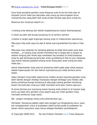 33 | w w w . s a e p u t r a . c o m ( Untuk Kalangan Sendiri ) G L P
© Copyright 2008-2012 By Xsa Profesor Gendam a.k.a Tresa Saeputra
Cara kerja penjahat gendam sirep biasanya suka di bis-bis kota atau di
tempat2 umum halte bus dsb,kalau ada orang yg mencurigakan terus
menyemburkan asap,lebih baik anda pindah tempat saja jauhi orang itu.
Biasanya alur kerjanya seperti ini :
1.tukang sirep datangi dan dekati target(biasanya duduk disampingnya)
2.rokok yg udah ada bunga kecubung itu di sembur-sembur
3.ketika si target agak linglungsi tukang sirep ini melancarkan operasinya.
Mba,saya nitip anak saya itu ada di dekat warung,bolehkan?ya kata si mba
itu
Mba,saya mau sebentar ke samping gedung itu,tidak lama pasti saya akan
kembali....,si tukang sirep sambil membawa tas si target,dan si target itu
seakan bingung dan ikhlas saja merelakan tas tersebut di ambil,biasanya
sirep itu gak berlangsung lama,dan anak yg dibilang di titip itu pun rekayasa
saja bukan betulan,padahal tukang koran biasa,atau anak orang lain,atau
siapa aja....
teknik keberhasilan sirep seluruh prosesnya lebih pada asap rokok,sisanya
adalah kepercayaan diri dan teknik hypnosisnya pun tidak kentara sama
sekali.
Kalau Gendam sirep,tidak sepenuhnya melalui proses hypnosis,gendam sirep
lebih identik dengan strategi manipulasi dengan berbagai cara melalui alat
bantu,contohnya bunga kecubung di atas,bagi tukang gendam kecubung
bukan hal aneh,dan sirep pun tidak memakai wirid atau mantra apa pun.
Di dunia farmasi pun kecubung bukan barang aneh,artikel ini di tujukan bagi
kamu yg tidak tahu gendam sirep seperti apa,nah inilah gendam sirep
memakai semburan asap rokok.
NB : jangan mengisap rokok,cuma disemburkan aja...
Perhatian :Kecubung adalah salah satu bunga2 yg mengandung racun ,saya
tak menganjurkan untuk di praktekan oleh2 teman,andai di praktekan itu
bukan resiko saya,disini saya hanya sebagai fasilitator pembelajaran.
 