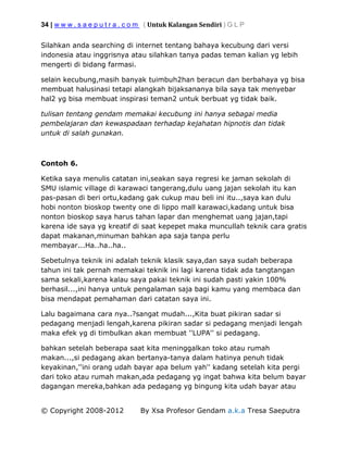 34 | w w w . s a e p u t r a . c o m ( Untuk Kalangan Sendiri ) G L P
© Copyright 2008-2012 By Xsa Profesor Gendam a.k.a Tresa Saeputra
Silahkan anda searching di internet tentang bahaya kecubung dari versi
indonesia atau inggrisnya atau silahkan tanya padas teman kalian yg lebih
mengerti di bidang farmasi.
selain kecubung,masih banyak tuimbuh2han beracun dan berbahaya yg bisa
membuat halusinasi tetapi alangkah bijaksananya bila saya tak menyebar
hal2 yg bisa membuat inspirasi teman2 untuk berbuat yg tidak baik.
tulisan tentang gendam memakai kecubung ini hanya sebagai media
pembelajaran dan kewaspadaan terhadap kejahatan hipnotis dan tidak
untuk di salah gunakan.
Contoh 6.
Ketika saya menulis catatan ini,seakan saya regresi ke jaman sekolah di
SMU islamic village di karawaci tangerang,dulu uang jajan sekolah itu kan
pas-pasan di beri ortu,kadang gak cukup mau beli ini itu..,saya kan dulu
hobi nonton bioskop twenty one di lippo mall karawaci,kadang untuk bisa
nonton bioskop saya harus tahan lapar dan menghemat uang jajan,tapi
karena ide saya yg kreatif di saat kepepet maka muncullah teknik cara gratis
dapat makanan,minuman bahkan apa saja tanpa perlu
membayar...Ha..ha..ha..
Sebetulnya teknik ini adalah teknik klasik saya,dan saya sudah beberapa
tahun ini tak pernah memakai teknik ini lagi karena tidak ada tangtangan
sama sekali,karena kalau saya pakai teknik ini sudah pasti yakin 100%
berhasil...,ini hanya untuk pengalaman saja bagi kamu yang membaca dan
bisa mendapat pemahaman dari catatan saya ini.
Lalu bagaimana cara nya..?sangat mudah...,Kita buat pikiran sadar si
pedagang menjadi lengah,karena pikiran sadar si pedagang menjadi lengah
maka efek yg di timbulkan akan membuat ''LUPA'' si pedagang.
bahkan setelah beberapa saat kita meninggalkan toko atau rumah
makan...,si pedagang akan bertanya-tanya dalam hatinya penuh tidak
keyakinan,''ini orang udah bayar apa belum yah'' kadang setelah kita pergi
dari toko atau rumah makan,ada pedagang yg ingat bahwa kita belum bayar
dagangan mereka,bahkan ada pedagang yg bingung kita udah bayar atau
 