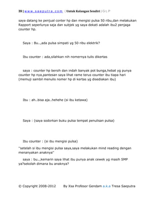 39 | w w w . s a e p u t r a . c o m ( Untuk Kalangan Sendiri ) G L P
© Copyright 2008-2012 By Xsa Profesor Gendam a.k.a Tresa Saeputra
saya datang ke penjual conter hp dan mengisi pulsa 50 ribu,dan melakukan
Rapport seperlunya saja dan subjek yg saya dekati adalah ibu2 penjaga
counter hp.
Saya : Bu..,ada pulsa simpati yg 50 ribu elektrik?
Ibu counter : ada,silahkan nih nomernya tulis dikertas
saya : counter hp bersih dan indah banyak pot bunga,hebat yg punya
counter hp nya,pantesan saya lihat rame terus counter ibu tiapa hari
(memuji sambil menulis nomer hp di kertas yg disediakan ibu)
Ibu : ah..bisa aja..hehehe (si ibu ketawa)
Saya : (saya sodorkan buku pulsa tempat penulisan pulsa)
Ibu counter : (si ibu mengisi pulsa)
''setelah si ibu mengisi pulsa saya,saya melakukan mind reading dengan
menanyakan anaknya''
saya : bu..,kemarin saya lihat ibu punya anak cewek yg masih SMP
ya?sekolah dimana bu anaknya?
 