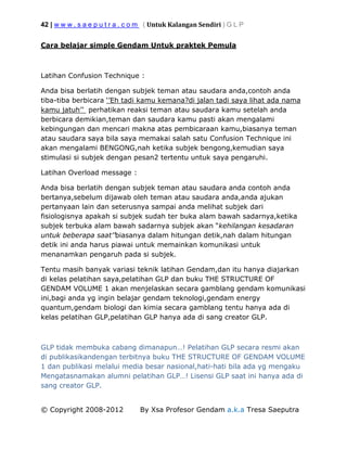42 | w w w . s a e p u t r a . c o m ( Untuk Kalangan Sendiri ) G L P
© Copyright 2008-2012 By Xsa Profesor Gendam a.k.a Tresa Saeputra
Cara belajar simple Gendam Untuk praktek Pemula
Latihan Confusion Technique :
Anda bisa berlatih dengan subjek teman atau saudara anda,contoh anda
tiba-tiba berbicara ‘’Eh tadi kamu kemana?di jalan tadi saya lihat ada nama
kamu jatuh’’ perhatikan reaksi teman atau saudara kamu setelah anda
berbicara demikian,teman dan saudara kamu pasti akan mengalami
kebingungan dan mencari makna atas pembicaraan kamu,biasanya teman
atau saudara saya bila saya memakai salah satu Confusion Technique ini
akan mengalami BENGONG,nah ketika subjek bengong,kemudian saya
stimulasi si subjek dengan pesan2 tertentu untuk saya pengaruhi.
Latihan Overload message :
Anda bisa berlatih dengan subjek teman atau saudara anda contoh anda
bertanya,sebelum dijawab oleh teman atau saudara anda,anda ajukan
pertanyaan lain dan seterusnya sampai anda melihat subjek dari
fisiologisnya apakah si subjek sudah ter buka alam bawah sadarnya,ketika
subjek terbuka alam bawah sadarnya subjek akan “kehilangan kesadaran
untuk beberapa saat’’biasanya dalam hitungan detik,nah dalam hitungan
detik ini anda harus piawai untuk memainkan komunikasi untuk
menanamkan pengaruh pada si subjek.
Tentu masih banyak variasi teknik latihan Gendam,dan itu hanya diajarkan
di kelas pelatihan saya,pelatihan GLP dan buku THE STRUCTURE OF
GENDAM VOLUME 1 akan menjelaskan secara gamblang gendam komunikasi
ini,bagi anda yg ingin belajar gendam teknologi,gendam energy
quantum,gendam biologi dan kimia secara gamblang tentu hanya ada di
kelas pelatihan GLP,pelatihan GLP hanya ada di sang creator GLP.
GLP tidak membuka cabang dimanapun…! Pelatihan GLP secara resmi akan
di publikasikandengan terbitnya buku THE STRUCTURE OF GENDAM VOLUME
1 dan publikasi melalui media besar nasional,hati-hati bila ada yg mengaku
Mengatasnamakan alumni pelatihan GLP…! Lisensi GLP saat ini hanya ada di
sang creator GLP.
 