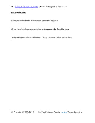 45 | w w w . s a e p u t r a . c o m ( Untuk Kalangan Sendiri ) G L P
© Copyright 2008-2012 By Xsa Profesor Gendam a.k.a Tresa Saeputra
Persembahan
Saya persembahkan Mini Ebook Gendam kepada
Almarhum ke dua putra putri saya Andromeda Dan Carissa
Yang mengajarkan saya bahwa Hidup di dunia untuk sementara.
.
 