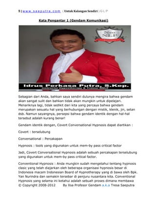 5 | w w w . s a e p u t r a . c o m ( Untuk Kalangan Sendiri ) G L P
© Copyright 2008-2012 By Xsa Profesor Gendam a.k.a Tresa Saeputra
Kata Pengantar 1 (Gendam Komunikasi)
Sebagian dari Anda, bahkan saya sendiri dulunya mengira bahwa gendam
akan sangat sulit dan bahkan tidak akan mungkin untuk dipelajari.
Menariknya lagi, tidak sedikit dari kita yang percaya bahwa gendam
merupakan sesuatu hal yang berhubungan dengan mistik, klenik, jin, setan
dsb. Namun sayangnya, persepsi bahwa gendam identik dengan hal-hal
tersebut adalah kurang benar!
Gendam identik dengan, Covert Conversational Hypnosis dapat diartikan :
Covert : terselubung
Conversational : Percakapan
Hypnosis : tools yang digunakan untuk mem-by pass critical factor
Jadi, Covert Conversational Hypnosis adalah sebuah percakapan terselubung
yang digunakan untuk mem-by pass critical factor.
Conventional Hypnosis : Anda mungkin sudah mengetahui tentang hypnosis
clasic yang telah diajarkan oleh beberapa organisasi hypnosis besar di
Indonesia macam Indonesian Board of Hypnotherapy yang di bawa oleh Bpk.
Yan Nurindra dan semakin tersebar di penjuru nusantara kita. Conventional
Hypnosis yang selama ini ketahui adalah sebuah proses dimana membawa
 