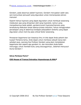 7 | w w w . s a e p u t r a . c o m ( Untuk Kalangan Sendiri ) G L P
© Copyright 2008-2012 By Xsa Profesor Gendam a.k.a Tresa Saeputra
Gendam, pada dasarnya adalah hypnosis. Gendam merupakan salah satu
seni komunikasi persuasif yang digunakan untuk memanipulasi pikiran
manusia!
Seperti halnya hypnosis yang dapat digunakan untuk membuat seseorang
melakukan apa yang diinginkan oleh sang hypnotist, namun yang
menjadikannya beda adalah, gendam/covert hypnosis/hipnosis yang
terselubung dilakukan tanpa adanya proses induction, hanya menggunakan
percakapan yang di dalamnya terdapat pola/pattern tertentu yang dapat
digunakan untuk mem-by pass critical factor seseorang.
Penasaran bagaimana luar biasanya ilmu ini bila dapat Anda pahami dan
kuasai? Pertama-tama, Anda dapat untuk membaca sebuah karya dari
sahabat saya, seorang Xsa Profesor Gendam yang akan menjelaskan
bagaimana dan seperti apa gendam ini, dan kemudian Anda boleh
menunggu untuk membeli buku yang sesungguhnya...Selamat menyusuri
Dunia Gendam !
Idrus Perkasa Putra*
CEO House of Trance/Intruktur Hypnoterapy & NNLP
 