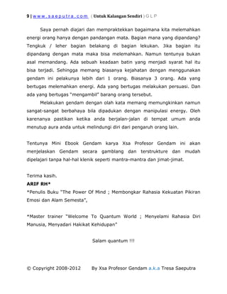 9 | w w w . s a e p u t r a . c o m ( Untuk Kalangan Sendiri ) G L P
© Copyright 2008-2012 By Xsa Profesor Gendam a.k.a Tresa Saeputra
Saya pernah diajari dan mempraktekkan bagaimana kita melemahkan
energi orang hanya dengan pandangan mata. Bagian mana yang dipandang?
Tengkuk / leher bagian belakang di bagian lekukan. Jika bagian itu
dipandang dengan mata maka bisa melemahkan. Namun tentunya bukan
asal memandang. Ada sebuah keadaan batin yang menjadi syarat hal itu
bisa terjadi. Sehingga memang biasanya kejahatan dengan menggunakan
gendam ini pelakunya lebih dari 1 orang. Biasanya 3 orang. Ada yang
bertugas melemahkan energi. Ada yang bertugas melakukan persuasi. Dan
ada yang bertugas “mengambil” barang orang tersebut.
Melakukan gendam dengan olah kata memang memungkinkan namun
sangat-sangat berbahaya bila dipadukan dengan manipulasi energy. Oleh
karenanya pastikan ketika anda berjalan-jalan di tempat umum anda
menutup aura anda untuk melindungi diri dari pengaruh orang lain.
Tentunya Mini Ebook Gendam karya Xsa Profesor Gendam ini akan
menjelaskan Gendam secara gamblang dan terstrukture dan mudah
dipelajari tanpa hal-hal klenik seperti mantra-mantra dan jimat-jimat.
Terima kasih.
ARIF RH*
*Penulis Buku “The Power Of Mind ; Membongkar Rahasia Kekuatan Pikiran
Emosi dan Alam Semesta”,
*Master trainer “Welcome To Quantum World ; Menyelami Rahasia Diri
Manusia, Menyadari Hakikat Kehidupan”
Salam quantum !!!
 