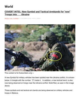 World
COVERT INTEL: New Symbol and Tactical Armbands for "new"
Troops into . . . Ukraine
W O RLD H AL TU RNE R 17 O CTOBE R 2022 H ITS: 20561
This content is for Subscribers only --
A new Symbol for military vehicles has been spotted near the Ukraine conflict, it is shown
below: A triangle with the number "2" inside it. In addition, a new tactical band, is also
now being observed on troops near the Ukraine conflict: Solid Red, as seen in the image
above.
These symbols and red tactical arm bands are being observed on military vehicles and
troops in Belarus.
 