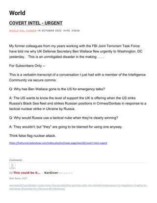 World
COVERT INTEL - URGENT
W O RLD H AL TU RNE R 19 O CTOBE R 2022 H ITS: 25936
My former colleagues from my years working with the FBI Joint Terrorism Task Force
have told me why UK Defense Secretary Ben Wallace flew urgently to Washington, DC
yesterday. This is an unmitigated disaster in the making . . . .
For Subscribers Only --
This is a verbatim transcript of a conversation I just had with a member of the Intelligence
Community via secure comms:
Q: Why has Ben Wallace gone to the US for emergency talks?
A: The US wants to know the level of support the UK is offering when the US sinks
Russia's Black Sea fleet and strikes Russian positions in Crimea/Donbas in response to a
tactical nuclear strike in Ukraine by Russia.
Q: Why would Russia use a tactical nuke when they're clearly winning?
A: They wouldn't; but "they" are going to be blamed for using one anyway.
Think false flag nuclear attack.
https://halturnerradioshow.com/index.php/en/news-page/world/covert-intel-urgent
Comments
0# This could be it... — KarGiver 2022-10-20 19:23
War News 24/7:
warnews247.gr/ektakto-rosika-mme-tha-pyrodotithei-pyriniko-oplo-sto-nikolaef-anatinazoun-to-megalytero-fragma-tis-
oukranias-thavontas-tin-chersona-80-oikismous/
 