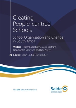 Creating
People-centred
Schools
School Organization and Change
in South Africa
Writers | Themba Ndhlovu, Carol Bertram,
Nonhlanhla Mthiyane and Neil Avery
Editor | John Gultig, Dawn Butler




The SAIDE Teacher Education Series
 