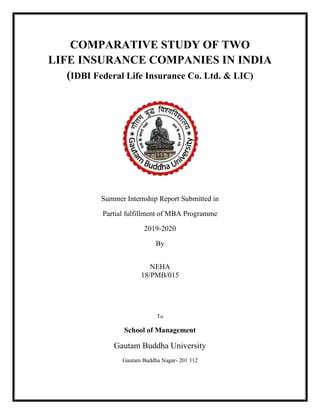 COMPARATIVE STUDY OF TWO
LIFE INSURANCE COMPANIES IN INDIA
(IDBI Federal Life Insurance Co. Ltd. & LIC)
Summer Internship Report Submitted in
Partial fulfillment of MBA Programme
2019-2020
By
NEHA
18/PMB/015
To
School of Management
Gautam Buddha University
Gautam Buddha Nagar- 201 312
 