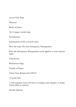 Cover/Title Page
Abstract
Body of Paper
10-12 pages words long
Introduction
Explanation of the research topic
How the topic fits into Emergency Management
How the Emergency Management cycle applies to your chosen
topic
Conclusion
References Page
Format of Paper
Times New Roman font ONLY
12 point font
1 inch margins (you will have to change your margins if using
Word 2003 or earlier)
Double Spaced
 
