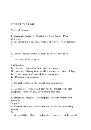 COVER/TITLE PAGE
Table of Contents
I. Integrated Project 1: Developing Your Project Plan
20 points
a. Background ( who, what, when and How) of your company
4
b. Current Process (what do they do overall and how)
4
c. Overview of the Project
i. Objectives
1a. provide construction blueprint to customer.
1b. decrease delivery time on all raw materials from 10 days
1c. reduce amount of rework from inspections.
1d. Decrease cost overruns
4
ii. General Approach (Technical and managerial)
4
iii. Constraints (what could prevent the project from been
completed: time, money, government tags etc)
4
II. Integrated Project 2: Developing the Work Breakdown
Structure
50 points
a. Work Breakdown Outline (do not include the scheduling
views)
30
b. Responsibility Matrix (explanation necessary!) & Personnel
 