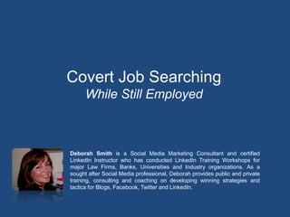 Covert Job Searching
      While Still Employed



Deborah Smith is a Social Media Marketing Consultant and certified
LinkedIn Instructor who has conducted LinkedIn Training Workshops for
major Law Firms, Banks, Universities and Industry organizations. As a
sought after Social Media professional, Deborah provides public and private
training, consulting and coaching on developing winning strategies and
tactics for Blogs, Facebook, Twitter and LinkedIn.
 