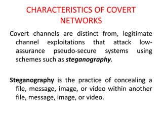 CHARACTERISTICS OF COVERT
NETWORKS
Covert channels are distinct from, legitimate
channel exploitations that attack low-
assurance pseudo-secure systems using
schemes such as steganography.
Steganography is the practice of concealing a
file, message, image, or video within another
file, message, image, or video.
 
