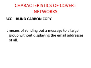 CHARACTERISTICS OF COVERT
NETWORKS
BCC – BLIND CARBON COPY
It means of sending out a message to a large
group without displaying the email addresses
of all.
 