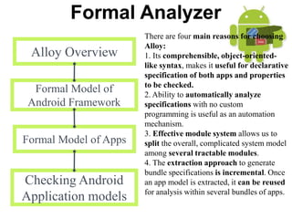 Formal Analyzer
Alloy Overview
Formal Model of
Android Framework
Formal Model of Apps
Checking Android
Application models
There are four main reasons for choosing
Alloy:
1. Its comprehensible, object-oriented-
like syntax, makes it useful for declarative
specification of both apps and properties
to be checked.
2. Ability to automatically analyze
specifications with no custom
programming is useful as an automation
mechanism.
3. Effective module system allows us to
split the overall, complicated system model
among several tractable modules.
4. The extraction approach to generate
bundle specifications is incremental. Once
an app model is extracted, it can be reused
for analysis within several bundles of apps.
 