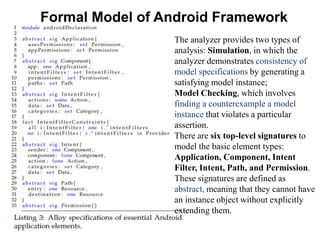Formal Model of Android Framework
The analyzer provides two types of
analysis: Simulation, in which the
analyzer demonstrates consistency of
model specifications by generating a
satisfying model instance;
Model Checking, which involves
finding a counterexample a model
instance that violates a particular
assertion.
There are six top-level signatures to
model the basic element types:
Application, Component, Intent
Filter, Intent, Path, and Permission.
These signatures are defined as
abstract, meaning that they cannot have
an instance object without explicitly
extending them.
 