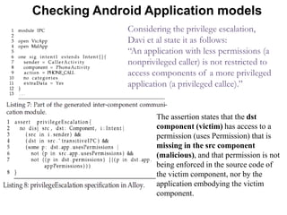 Checking Android Application models
Considering the privilege escalation,
Davi et al state it as follows:
“An application with less permissions (a
nonprivileged caller) is not restricted to
access components of a more privileged
application (a privileged callee).”
The assertion states that the dst
component (victim) has access to a
permission (uses Permission) that is
missing in the src component
(malicious), and that permission is not
being enforced in the source code of
the victim component, nor by the
application embodying the victim
component.
 