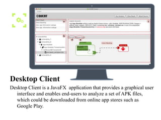 Desktop Client
Desktop Client is a JavaFX application that provides a graphical user
interface and enables end-users to analyze a set of APK files,
which could be downloaded from online app stores such as
Google Play.
 