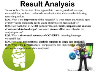 Result Analysis
To assess the effectiveness of our approach in revealing Android inter-app
vulnerabilities, we have conducted an evaluation that addresses the following
research questions:
RQ1. What is the importance of this research? To what extent are Android apps
over privileged and unsafe due to usage of permission-required APIs?
RQ2. How well does COVERT perform? Does it enable compositional analysis
of real-world Android apps? How much manual effort is involved in the
analysis process?
RQ3. What is the overall accuracy of COVERT in detecting inter-app
vulnerabilities?
RQ4. How does compositional analysis compare to single app analysis?
RQ5. What is the performance of our prototype tool implemented atop SAT
solving technologies and static analyzers?
 