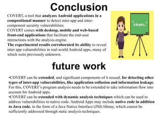 COVERT, a tool that analyzes Android applications in a
compositional manner to detect inter-app and inter-
component security vulnerabilities.
COVERT comes with desktop, mobile and web-based
front-end applications that facilitate the end-user
interactions with the analysis engine.
The experimental results corroborated its ability to reveal
inter app vulnerabilities in real-world Android apps, many of
which were previously unknown.
Conclusion
•COVERT can be extended, and significant components of it reused, for detecting other
types of inter-app vulnerabilities, like application collusion and information leakage.
For this, COVERT’s program analysis needs to be extended to take information flow into
account for Android apps.
•COVERT can be extended with dynamic analysis techniques which can be used to
address vulnerabilities in native code. Android Apps may include native code in addition
to Java code, in the form of a Java Native Interface (JNI) library, which cannot be
sufficiently addressed through static analysis techniques.
future work
 