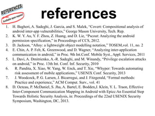 1. H. Bagheri, A. Sadeghi, J. Garcia, and S. Malek, “Covert: Compositional analysis of
android inter-app vulnerabilities,” George Mason University, Tech. Rep.
2. K. W. Y. Au, Y. F. Zhou, Z. Huang, and D. Lie, “Pscout: Analyzing the android
permission specification,” in Proceedings of CCS, 2012.
3. D. Jackson, “Alloy: a lightweight object modelling notation,” TOSEM,vol. 11, no. 2
4. E. Chin, A. P. Felt, K. Greenwood, and D. Wagner, “Analyzing inter-application
communication in android,” in Proc. 9th Int.Conf. Mobile Syst., Appl. Services, 2011
5. L. Davi, A. Dmitrienko, A.-R. Sadeghi, and M. Winandy, “Privilege escalation attacks
on android,” in Proc. 13th Int. Conf. Inf. Security, 2010
6. R. Pandita, X. Xiao, W. Yang, W. Enck, and T. Xie, “Whyper: Towards automating
risk assessment of mobile applications,” USENIX Conf. Security, 2013
7. J. Woodcock, P. G. Larsen, J. Bicarregui, and J. Fitzgerald, “Formal methods:
Practice and experience,” ACM Comput. Surv., vol. 41
8. D. Octeau, P. McDaniel, S. Jha, A. Bartel, E. Bodden,J. Klein, Y. L. Traon, Effective
Inter-Component Communication Mapping in Android with Epicc:An Essential Step
Towards Holistic Security Analysis, in: Proceedings of the 22nd USENIX Security
Symposium, Washington, DC, 2013.
references
 