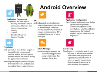 Android Overview
Application Components
Components are basic logical
building blocks of Android
applications. There are four
types of components:
• Activity
• Service
• Broadcast Receiver
• Content Provider
IPC
Android depends app insulation to
protect apps requires interactions
to occur through a message
passing mechanism, called inter-
process communication. IPC is
conducted by means of Intent
messages.
Application Configuration
Each Android application must declare
upfront its configuration.
Component capabilities are
specified as a set of Intent Filters
that represent the kinds of
requests a given component can
respond to.
Permissions
Each application must declare as part of
its manifest the permissions it
requires, and the Android system
prompts the user for consent during
the application installation.
Android platform provides over 130 pre-
defined permissions, and apps can
also define their own permissions.
Intent Messages
Intent message is an event for
an action to be performed
along with the data that
supports that action.
Sandboxing
Sandboxing is a computer security term
referring to when a program is set
aside from other programs in a
separate environment so that if
errors or security issues occur,
those issues will not spread to
other areas on the computer.
 