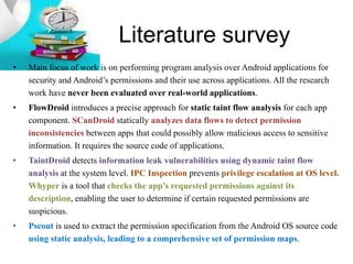 Literature survey
• Main focus of work is on performing program analysis over Android applications for
security and Android’s permissions and their use across applications. All the research
work have never been evaluated over real-world applications.
• FlowDroid introduces a precise approach for static taint flow analysis for each app
component. SCanDroid statically analyzes data flows to detect permission
inconsistencies between apps that could possibly allow malicious access to sensitive
information. It requires the source code of applications.
• TaintDroid detects information leak vulnerabilities using dynamic taint flow
analysis at the system level. IPC Inspection prevents privilege escalation at OS level.
Whyper is a tool that checks the app’s requested permissions against its
description, enabling the user to determine if certain requested permissions are
suspicious.
• Pscout is used to extract the permission specification from the Android OS source code
using static analysis, leading to a comprehensive set of permission maps.
 