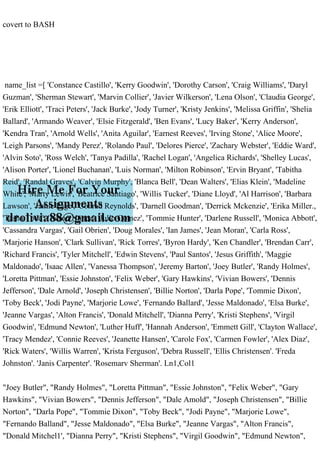 covert to BASH
name_list =[ 'Constance Castillo', 'Kerry Goodwin', 'Dorothy Carson', 'Craig Williams', 'Daryl
Guzman', 'Sherman Stewart', 'Marvin Collier', 'Javier Wilkerson', 'Lena Olson', 'Claudia George',
'Erik Elliott', 'Traci Peters', 'Jack Burke', 'Jody Turner', 'Kristy Jenkins', 'Melissa Griffin', 'Shelia
Ballard', 'Armando Weaver', 'Elsie Fitzgerald', 'Ben Evans', 'Lucy Baker', 'Kerry Anderson',
'Kendra Tran', 'Arnold Wells', 'Anita Aguilar', 'Earnest Reeves', 'Irving Stone', 'Alice Moore',
'Leigh Parsons', 'Mandy Perez', 'Rolando Paul', 'Delores Pierce', 'Zachary Webster', 'Eddie Ward',
'Alvin Soto', 'Ross Welch', 'Tanya Padilla', 'Rachel Logan', 'Angelica Richards', 'Shelley Lucas',
'Alison Porter', 'Lionel Buchanan', 'Luis Norman', 'Milton Robinson', 'Ervin Bryant', 'Tabitha
Reid', 'Randal Graves', 'Calvin Murphy', 'Blanca Bell', 'Dean Walters', 'Elias Klein', 'Madeline
White', 'Marty Lewis', 'Beatrice Santiago', 'Willis Tucker', 'Diane Lloyd', 'Al Harrison', 'Barbara
Lawson', 'Jamie Page', 'Conrad Reynolds', 'Darnell Goodman', 'Derrick Mckenzie', 'Erika Miller.,
'Tasha Todd', 'Aaron Nunez', 'Julio Gomez', 'Tommie Hunter', 'Darlene Russell', 'Monica Abbott',
'Cassandra Vargas', 'Gail Obrien', 'Doug Morales', 'Ian James', 'Jean Moran', 'Carla Ross',
'Marjorie Hanson', 'Clark Sullivan', 'Rick Torres', 'Byron Hardy', 'Ken Chandler', 'Brendan Carr',
'Richard Francis', 'Tyler Mitchell', 'Edwin Stevens', 'Paul Santos', 'Jesus Griffith', 'Maggie
Maldonado', 'Isaac Allen', 'Vanessa Thompson', 'Jeremy Barton', 'Joey Butler', 'Randy Holmes',
'Loretta Pittman', 'Essie Johnston', 'Felix Weber', 'Gary Hawkins', 'Vivian Bowers', 'Dennis
Jefferson', 'Dale Arnold', 'Joseph Christensen', 'Billie Norton', 'Darla Pope', 'Tommie Dixon',
'Toby Beck', 'Jodi Payne', 'Marjorie Lowe', 'Fernando Ballard', 'Jesse Maldonado', 'Elsa Burke',
'Jeanne Vargas', 'Alton Francis', 'Donald Mitchell', 'Dianna Perry', 'Kristi Stephens', 'Virgil
Goodwin', 'Edmund Newton', 'Luther Huff', 'Hannah Anderson', 'Emmett Gill', 'Clayton Wallace',
'Tracy Mendez', 'Connie Reeves', 'Jeanette Hansen', 'Carole Fox', 'Carmen Fowler', 'Alex Diaz',
'Rick Waters', 'Willis Warren', 'Krista Ferguson', 'Debra Russell', 'Ellis Christensen'. 'Freda
Johnston'. 'Janis Carpenter'. 'Rosemarv Sherman'. Ln1,Col1
"Joey Butler", "Randy Holmes", "Loretta Pittman", "Essie Johnston", "Felix Weber", "Gary
Hawkins", "Vivian Bowers", "Dennis Jefferson", "Dale Amold", "Joseph Christensen", "Billie
Norton", "Darla Pope", "Tommie Dixon", "Toby Beck", "Jodi Payne", "Marjorie Lowe",
"Fernando Balland", "Jesse Maldonado", "Elsa Burke", "Jeanne Vargas", "Alton Francis",
"Donald Mitchel1', "Dianna Perry", "Kristi Stephens", "Virgil Goodwin", "Edmund Newton",
 