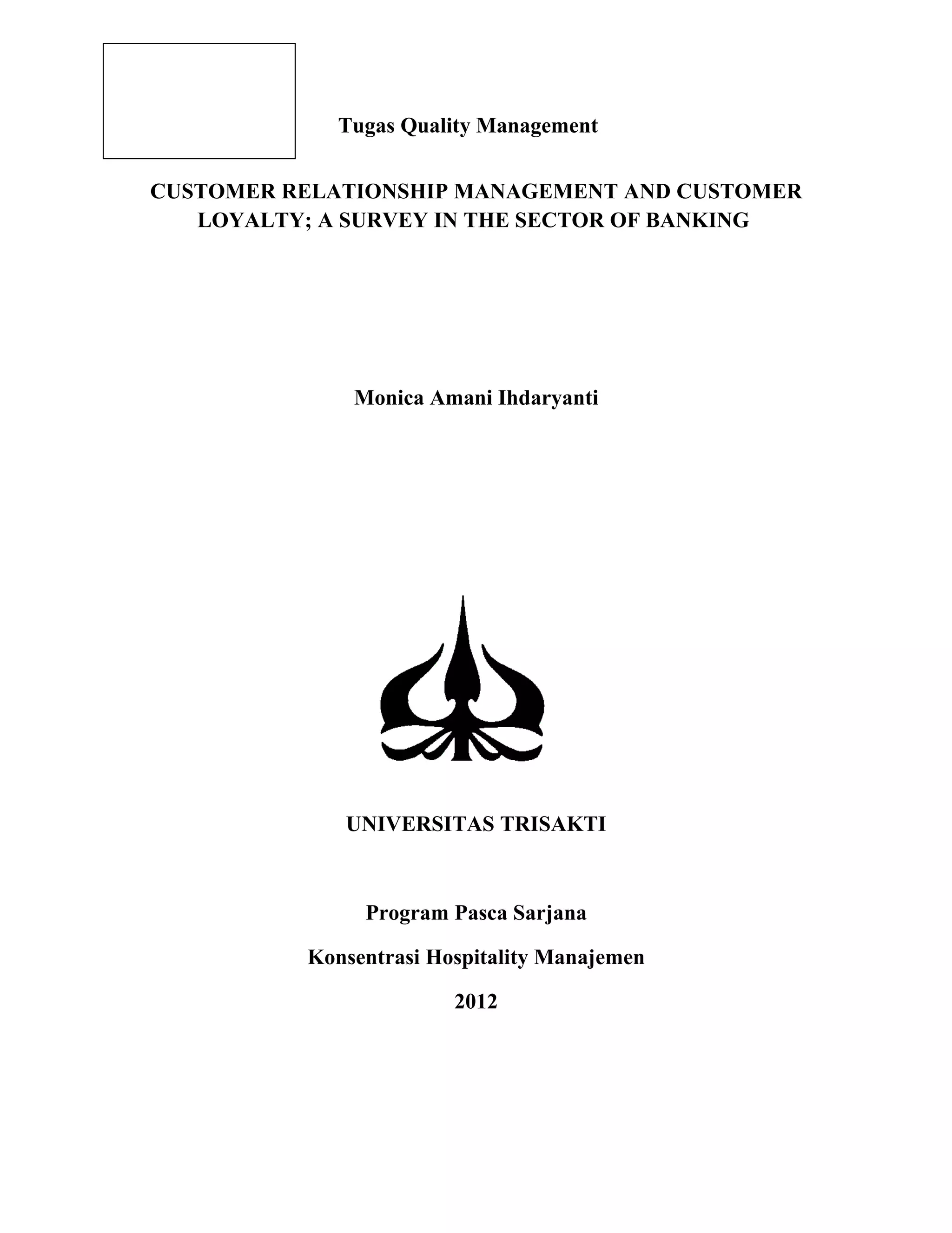 Tugas Quality Management
CUSTOMER RELATIONSHIP MANAGEMENT AND CUSTOMER
LOYALTY; A SURVEY IN THE SECTOR OF BANKING
Monica Amani Ihdaryanti
UNIVERSITAS TRISAKTI
Program Pasca Sarjana
Konsentrasi Hospitality Manajemen
2012