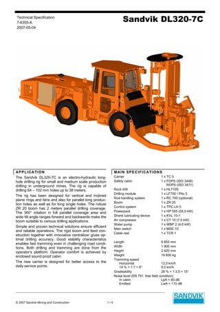 Technical Specification
7-6355-A
2007-05-04
Sandvik DL320-7C
© 2007 Sandvik Mining and Construction 1 / 4
APPLICATION
The Sandvik DL320-7C is an electro-hydraulic long-
hole drilling rig for small and medium scale production
drilling in underground mines. The rig is capable of
drilling 64 – 102 mm holes up to 38 meters.
The rig has been designed for vertical and inclined
plane rings and fans and also for parallel long produc-
tion holes as well as for long single holes. The robust
ZR 20 boom has 2 meters parallel drilling coverage.
The 360° rotation in full parallel coverage area and
wide tilt angle ranges forward and backwards make the
boom suitable to various drilling applications.
Simple and proven technical solutions ensure efficient
and reliable operations. The rigid boom and feed con-
struction together with innovative centralizer gives op-
timal drilling accuracy. Good stability characteristics
enables fast tramming even in challenging road condi-
tions. Both drilling and tramming are done from the
operator’s platform. Operator comfort is achieved by
enclosed sound proof cabin.
The new carrier is designed for better access to the
daily service points.
MAIN SPECIFICATIONS
Carrier 1 x TC 5
Safety cabin 1 x FOPS (ISO 3449)
ROPS (ISO 3471)
Rock drill 1 x HL710S
Drilling module 1 x LF700 / Pito 5
Rod handling system 1 x RC 700 (optional)
Boom 1 x ZR 20
Control system 1 x TPC LH 5
Powerpack 1 x HP 555 (55,0 kW)
Shank lubricating device 1 x KVL 10-1
Air compressor 1 x CT 10 (7,5 kW)
Water pump 1 x WBP 2 (4,0 kW)
Main switch 1 x MSE-10
Cable reel 1 x TCR 1
Length 9 855 mm
Width 1 900 mm
Height 2 920 mm
Weight 18 600 kg
Tramming speed
Horizontal 12,0 km/h
14 % = 1:7 = 8° 5,0 km/h
Gradeability 28 % = 1:3,5 = 15°
Noise level (EN 791, free field condition)
In cabin LpA = 80 dB
Emitted LwA = 115 dB
 