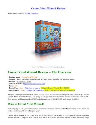 Covert Viral Wizard Review
September 9, 2013 by Anthony Nguyen
Covert Viral Wizard – Powerful Viral WordPress Theme
Covert Viral Wizard Review – The Overview
• Product name : Covert Viral Wizard
• Creator : Soren Jordansen, John Merrick & Cindy Battye aka The IM Wealth Builders
• Product : WordPress Theme
• Official Website : http://covertviralwizard.com
• Price : $27
• Bonus Page : Yes – Click here to receive Ultimate Bonus Worth Over $2000+
• Special Offer : Yes – Click here to download Covert Viral Wizard with 50% discount
Are you looking for information about Covert Viral Wizard? Is it worth your time and money? In this
Covert Viral Wizard Review, I’m going to tell you the answers of this product which is a “hot point”.
This product will be released by IM Wealth Builders on 11:00 AM EDT on October 01, 2013.
What is Covert Viral Wizard?
Today I going to tell you a really serious honest review about Covert Viral Wizard. What is it ? And what
could it do for you? Is it working for you?
Covert Viral Wizard is our brand new WordPress theme – and it is by far our biggest and most ambitious
product to date. Complete with step by step setup wizard and bite sized tutorial videos for every single
 