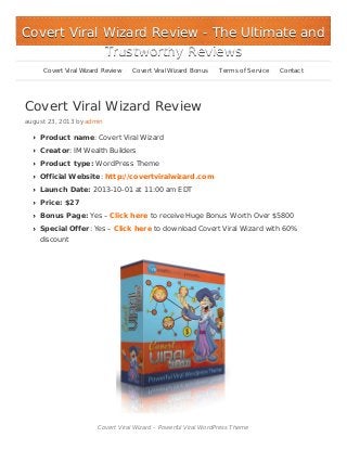 Covert Viral Wizard Review
august 23, 2013 by admin
Product name: Covert Viral Wizard
Creator: IM Wealth Builders
Product type: WordPress Theme
Official Website: http://covertviralwizard.com
Launch Date: 2013-10-01 at 11:00 am EDT
Price: $27
Bonus Page: Yes – Click here to receive Huge Bonus Worth Over $5800
Special Offer: Yes – Click here to download Covert Viral Wizard with 60%
discount
Covert Viral Wizard – Powerful Viral WordPress Theme
Covert Viral Wizard ReviewCovert Viral Wizard Review - The Ultimate and- The Ultimate and
Trustworthy ReviewsTrustworthy Reviews
Covert Viral Wizard Review Covert Viral Wizard Bonus Terms of Service Contact
 