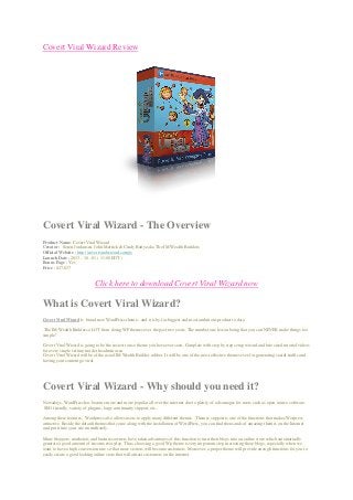 Covert Viral Wizard Review
Covert Viral Wizard - The Overview
Product Name: Covert Viral Wizard
Creator : Soren Jordansen, John Merrick & Cindy Battye aka The IM Wealth Builders
Official Website : http://covertviralwizard.com/jv
Launch Date : 2013 - 10 - 01 ( 11:00 EDT )
Bonus Page : Yes
Price : $27-$37
Click here to download Covert Viral Wizard now
What is Covert Viral Wizard?
Covert Viral Wizard is brand new WordPress theme - and it is by far biggest and most ambitious product to date.
The IM Wealth Builders a LOT from doing WP themes over the past two years. The number one lesson being that you can NEVER make things too
simple!
Covert Viral Wizard is going to be the easiest to use theme you have ever seen. Complete with step by step setup wizard and bite sized tutorial videos
for every single setting inside the admin area.
Covert Viral Wizard will be of the usual IM Wealth Builder caliber. It will be one of the most effective themes ever for generating social traffic and
having your content go viral.
Covert Viral Wizard - Why should you need it?
Nowadays, WordPress has become more and more popular all over the internet due to plenty of advantages for users such as open source software,
SEO friendly, variety of plugins, large community support, etc..
Among these features, Wordpress also allows users to apply many different themes. Themes support is one of the functions that makes Worpress
attractive. Beside the default themes that come along with the installation of WordPress, you can find thousands of amazing themes on the Internet
and put it into your site immediately.
Many bloggers, marketers and business owners have taken advantages of this function to turn their blogs into an online store which automatically
generate a good amount of income everyday. Thus, choosing a good Wp theme is very important step in creating these blogs, especially when we
want to have a high conversion rate so that more visitors will become customers. Moreover, a proper theme will provide enough functions for you to
easily create a good looking online store that will attract customers on the internet.
 