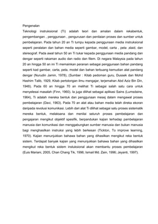 Pengenalan
Teknologi    instruksional   (Ti)   adalah   teori   dan   amalan   dalam   rekabentuk,
pengembangan , penggunaan , pengurusan dan penilaian proses dan sumber untuk
pembelajaran. Pada tahun 20 an Ti tumpu kepada penggunaan media instruksional
seperti peralatan dan bahan media seperti gambar, model, carta , peta ,slaid, dan
stereograf. Pada awal tahun 50 an Ti tukar kepada penggunaan media pandang dan
dengar seperti rakaman audio dan radio dan filem. Di negara Malaysia pada tahun
20 an hingga 50 an ini Ti memainkan peranan sebagai penggunaan bahan pandang
seperti kad gambar, carta, peta, model dan bahan terbuang kemudian alat pandang
dengar (Nurudin Jamin, 1978), (Sumber : Kitab pedoman guru, Dussek dan Mohd
Hashim Talib, 1929, Kitab pertolongan ilmu mengajar, terjemahan Abd Aziz Bin Din,
1948). Pada 60 an hingga 70 an melihat Ti sebagai salah satu cara untuk
menyelesai masalah (Finn, 1960). Ia juga dilihat sebagai aplikasi Sains (Lumsdaine,
1964), Ti adalah mereka bentuk dan penggunaan mesej dalam mengawal proses
pembelajaran (Davi, 1963). Pada 70 an alat atau bahan media telah direka ekoran
daripada revolusi komunikasi. Lebih dari alat Ti dilihat sebagai satu proses sistematik
mereka bentuk, melaksana dan menilai seluruh proses pembelajaran dan
pengajaran mengikut objektif spesifik, berpandukan kajian terhadap pambelajaran
manusia dan komunikasi dan menggabungkan sumber manusia dan bukan manusia
bagi menghasilkan instruksi yang lebih berkesan (Tickton, To improve learning,
1970). Kajian menunjukkan bahawa bahan yang dihasilkan mengikut reka bentuk
sistem. Terdapat banyak kajian yang menunjukkan bahawa bahan yang dihasilkan
mengikut reka bentuk sistem instuksional akan membantu proses pembelajaran
(Euis Mariani, 2005, Chan Chang Tik, 1996; Ismail Md. Zain, 1996; Jeyanti, 1997).
 