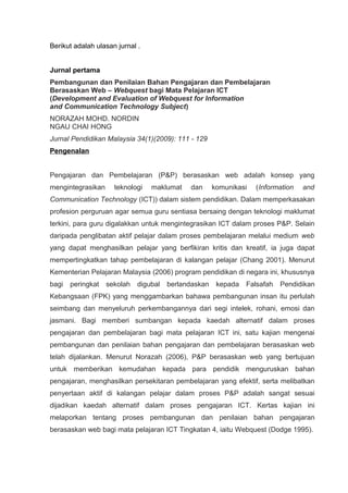 Berikut adalah ulasan jurnal .


Jurnal pertama
Pembangunan dan Penilaian Bahan Pengajaran dan Pembelajaran
Berasaskan Web – Webquest bagi Mata Pelajaran ICT
(Development and Evaluation of Webquest for Information
and Communication Technology Subject)
NORAZAH MOHD. NORDIN
NGAU CHAI HONG
Jurnal Pendidikan Malaysia 34(1)(2009): 111 - 129
Pengenalan


Pengajaran dan Pembelajaran (P&P) berasaskan web adalah konsep yang
mengintegrasikan     teknologi   maklumat    dan      komunikasi   (Information   and
Communication Technology (ICT)) dalam sistem pendidikan. Dalam memperkasakan
profesion perguruan agar semua guru sentiasa bersaing dengan teknologi maklumat
terkini, para guru digalakkan untuk mengintegrasikan ICT dalam proses P&P. Selain
daripada penglibatan aktif pelajar dalam proses pembelajaran melalui medium web
yang dapat menghasilkan pelajar yang berfikiran kritis dan kreatif, ia juga dapat
mempertingkatkan tahap pembelajaran di kalangan pelajar (Chang 2001). Menurut
Kementerian Pelajaran Malaysia (2006) program pendidikan di negara ini, khususnya
bagi   peringkat   sekolah   digubal   berlandaskan    kepada   Falsafah   Pendidikan
Kebangsaan (FPK) yang menggambarkan bahawa pembangunan insan itu perlulah
seimbang dan menyeluruh perkembangannya dari segi intelek, rohani, emosi dan
jasmani. Bagi memberi sumbangan kepada kaedah alternatif dalam proses
pengajaran dan pembelajaran bagi mata pelajaran ICT ini, satu kajian mengenai
pembangunan dan penilaian bahan pengajaran dan pembelajaran berasaskan web
telah dijalankan. Menurut Norazah (2006), P&P berasaskan web yang bertujuan
untuk memberikan kemudahan kepada para pendidik menguruskan bahan
pengajaran, menghasilkan persekitaran pembelajaran yang efektif, serta melibatkan
penyertaan aktif di kalangan pelajar dalam proses P&P adalah sangat sesuai
dijadikan kaedah alternatif dalam proses pengajaran ICT. Kertas kajian ini
melaporkan tentang proses pembangunan dan penilaian bahan pengajaran
berasaskan web bagi mata pelajaran ICT Tingkatan 4, iaitu Webquest (Dodge 1995).
 