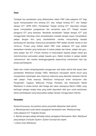 Teori


Terdapat dua pendekatan yang dilaksanakan dalam P&P mata pelajaran ICT bagi
tujuan menyampaikan ilmu tentang ICT, iaitu “belajar tentang ICT”, dan “belajar
dengan ICT” (KPM 2001). Pendekatan “belajar tentang ICT” digunakan dengan
tujuan menyediakan pengetahuan dan kemahiran asas ICT. Pelajar menjadi
pengguna ICT yang berkesan. Manakala pendekatan “belajar dengan ICT” pula
menggunakan teknologi untuk menyelesaikan masalah dengan tujuan menyediakan
pelajar   dengan   ilmu    yang   membolehkan     mereka    menyumbang      kepada
pembangunan teknologi. Kedua-dua pendekatan P&P adalah bersifat hands-on dan
minds-on. Proses yang terlibat dalam P&P mata pelajaran ICT juga adalah
berasaskan interaksi yang berterusan di antara pelajar dan bahan, pelajar dan guru,
serta pelajar dan ICT. Proses interaksi ini berpusatkan kepada pelajar sekali gus
meminimumkan pemusatan pelajar kepada guru. Dalam konteks ini pelajar adalah
“autonomous” dan mereka bertanggungjawab sepenuhnya menentukan hala tuju
proses pembelajaran.


Salah satu model mengintegrasikan penggunaan web dalam aktiviti bilik darjah ialah
pendekatan WebQuest (Dodge 1995). WebQuest merupakan aktiviti inkuiri yang
mengarahkan sebahagian atau kesemua maklumat yang diperoleh daripada internet
oleh pelajar. Pada asasnya, WebQuest mempunyai enam komponen iaitu
Pengenalan, Tugasan, Maklumat, Proses, Penilaian, dan Kesimpulan. Model
WebQuest ini direka bentuk oleh Dodge dan rakan sekerjanya March (1998), yang
berfungsi sebagai rangka kerja yang boleh digunakan oleh guru untuk pembinaan
bahan pembelajaran yang berpusatkan pelajar dengan menggunakan internet.


Persoalan


Secara khususnya, dua perkara utama yang telah dilaporkan ialah aktiviti:
a. Membangunkan suatu bahan pengajaran berasaskan web, WebQuest bagi
mata pelajaran ICT Tingkatan Empat.
b. Menilai persepsi pelajar terhadap bahan pengajaran Berasaskan Web- WebQuest
yang bertajuk Computer System: System Concept dari aspek:
i. antara muka WebQuest,
 