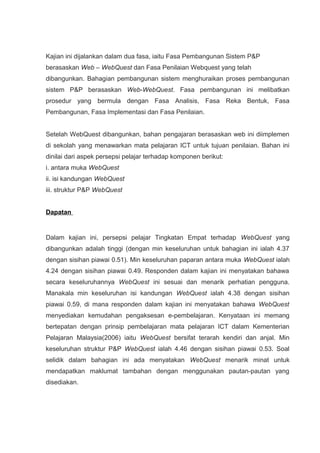 Kajian ini dijalankan dalam dua fasa, iaitu Fasa Pembangunan Sistem P&P
berasaskan Web – WebQuest dan Fasa Penilaian Webquest yang telah
dibangunkan. Bahagian pembangunan sistem menghuraikan proses pembangunan
sistem P&P berasaskan Web-WebQuest. Fasa pembangunan ini melibatkan
prosedur yang bermula dengan Fasa Analisis, Fasa Reka Bentuk, Fasa
Pembangunan, Fasa Implementasi dan Fasa Penilaian.


Setelah WebQuest dibangunkan, bahan pengajaran berasaskan web ini diimplemen
di sekolah yang menawarkan mata pelajaran ICT untuk tujuan penilaian. Bahan ini
dinilai dari aspek persepsi pelajar terhadap komponen berikut:
i. antara muka WebQuest
ii. isi kandungan WebQuest
iii. struktur P&P WebQuest


Dapatan


Dalam kajian ini, persepsi pelajar Tingkatan Empat terhadap WebQuest yang
dibangunkan adalah tinggi (dengan min keseluruhan untuk bahagian ini ialah 4.37
dengan sisihan piawai 0.51). Min keseluruhan paparan antara muka WebQuest ialah
4.24 dengan sisihan piawai 0.49. Responden dalam kajian ini menyatakan bahawa
secara keseluruhannya WebQuest ini sesuai dan menarik perhatian pengguna.
Manakala min keseluruhan isi kandungan WebQuest ialah 4.38 dengan sisihan
piawai 0.59, di mana responden dalam kajian ini menyatakan bahawa WebQuest
menyediakan kemudahan pengaksesan e-pembelajaran. Kenyataan ini memang
bertepatan dengan prinsip pembelajaran mata pelajaran ICT dalam Kementerian
Pelajaran Malaysia(2006) iaitu WebQuest bersifat terarah kendiri dan anjal. Min
keseluruhan struktur P&P WebQuest ialah 4.46 dengan sisihan piawai 0.53. Soal
selidik dalam bahagian ini ada menyatakan WebQuest menarik minat untuk
mendapatkan maklumat tambahan dengan menggunakan pautan-pautan yang
disediakan.
 