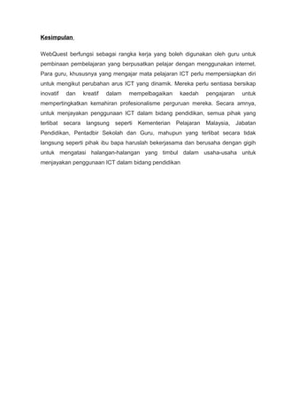 Kesimpulan

WebQuest berfungsi sebagai rangka kerja yang boleh digunakan oleh guru untuk
pembinaan pembelajaran yang berpusatkan pelajar dengan menggunakan internet.
Para guru, khususnya yang mengajar mata pelajaran ICT perlu mempersiapkan diri
untuk mengikut perubahan arus ICT yang dinamik. Mereka perlu sentiasa bersikap
inovatif   dan      kreatif   dalam   mempelbagaikan     kaedah     pengajaran     untuk
mempertingkatkan kemahiran profesionalisme perguruan mereka. Secara amnya,
untuk menjayakan penggunaan ICT dalam bidang pendidikan, semua pihak yang
terlibat   secara    langsung   seperti   Kementerian   Pelajaran   Malaysia,    Jabatan
Pendidikan, Pentadbir Sekolah dan Guru, mahupun yang terlibat secara tidak
langsung seperti pihak ibu bapa haruslah bekerjasama dan berusaha dengan gigih
untuk mengatasi halangan-halangan yang timbul dalam usaha-usaha untuk
menjayakan penggunaan ICT dalam bidang pendidikan .
 