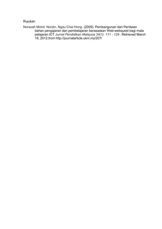 Rujukan
Norazah Mohd. Nordin, Ngau Chai Hong. (2009). Pembangunan dan Penilaian
       bahan pengajaran dan pembelajaran berasaskan Web-webquest bagi mata
       pelajaran ICT Jurnal Pendidikan Malaysia 34(1): 111 - 129 . Retrieved March
       19, 2012,from http://journalarticle.ukm.my/207/
 