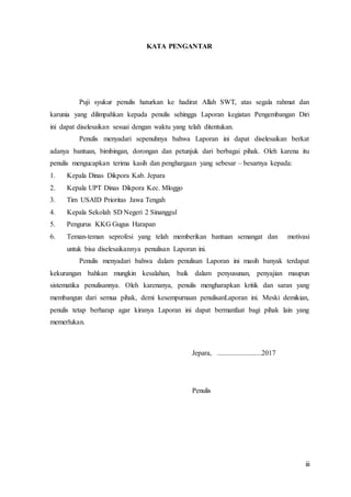iii
KATA PENGANTAR
Puji syukur penulis haturkan ke hadirat Allah SWT, atas segala rahmat dan
karunia yang dilimpahkan kepada penulis sehingga Laporan kegiatan Pengembangan Diri
ini dapat diselesaikan sesuai dengan waktu yang telah ditentukan.
Penulis menyadari sepenuhnya bahwa Laporan ini dapat diselesaikan berkat
adanya bantuan, bimbingan, dorongan dan petunjuk dari berbagai pihak. Oleh karena itu
penulis mengucapkan terima kasih dan penghargaan yang sebesar – besarnya kepada:
1. Kepala Dinas Dikpora Kab. Jepara
2. Kepala UPT Dinas Dikpora Kec. Mloggo
3. Tim USAID Prioritas Jawa Tengah
4. Kepala Sekolah SD Negeri 2 Sinanggul
5. Pengurus KKG Gugus Harapan
6. Teman-teman seprofesi yang telah memberikan bantuan semangat dan motivasi
untuk bisa diselesaikannya penulisan Laporan ini.
Penulis menyadari bahwa dalam penulisan Laporan ini masih banyak terdapat
kekurangan bahkan mungkin kesalahan, baik dalam penyusunan, penyajian maupun
sistematika penulisannya. Oleh karenanya, penulis mengharapkan kritik dan saran yang
membangun dari semua pihak, demi kesempurnaan penulisanLaporan ini. Meski demikian,
penulis tetap berharap agar kiranya Laporan ini dapat bermanfaat bagi pihak lain yang
memerlukan.
Jepara, .........................2017
Penulis
 