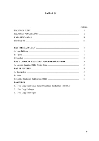 iv
DAFTAR ISI
Halaman
HALAMAN JUDUL............................................................................................... i
HALAMAN PENGESAHAN ................................................................................. ii
KATA PENGANTAR ............................................................................................. iii
DAFTAR ISI ........................................................................................................... iv
BAB I PENDAHULUAN ...................................................................................... 1
A. Latar Belakang .................................................................................................... 1
B. Tujuan ................................................................................................................. 1
C. Manfaat ............................................................................................................. 2
BAB II LAPORAN KEGIATAN PENGEMBANGAN DIRI ........................... 3
A. Laporan Kegiatan Diklat Profesi Guru ............................................................... 3
BAB III PENUTUP ............................................................................................... 5
A. Kesimpulan ......................................................................................................... 5
B. Saran ................................................................................................................... 5
C. Matriks Ringkasan Pelaksanaan Diklat .............................................................. 6
LAMPIRAN
1. Foto Copy Surat Tanda Tamat Pendidikan dan Latihan ( STTPL )
2. Foto Copy Undangan
3. Foto Copy Surat Tugas
 