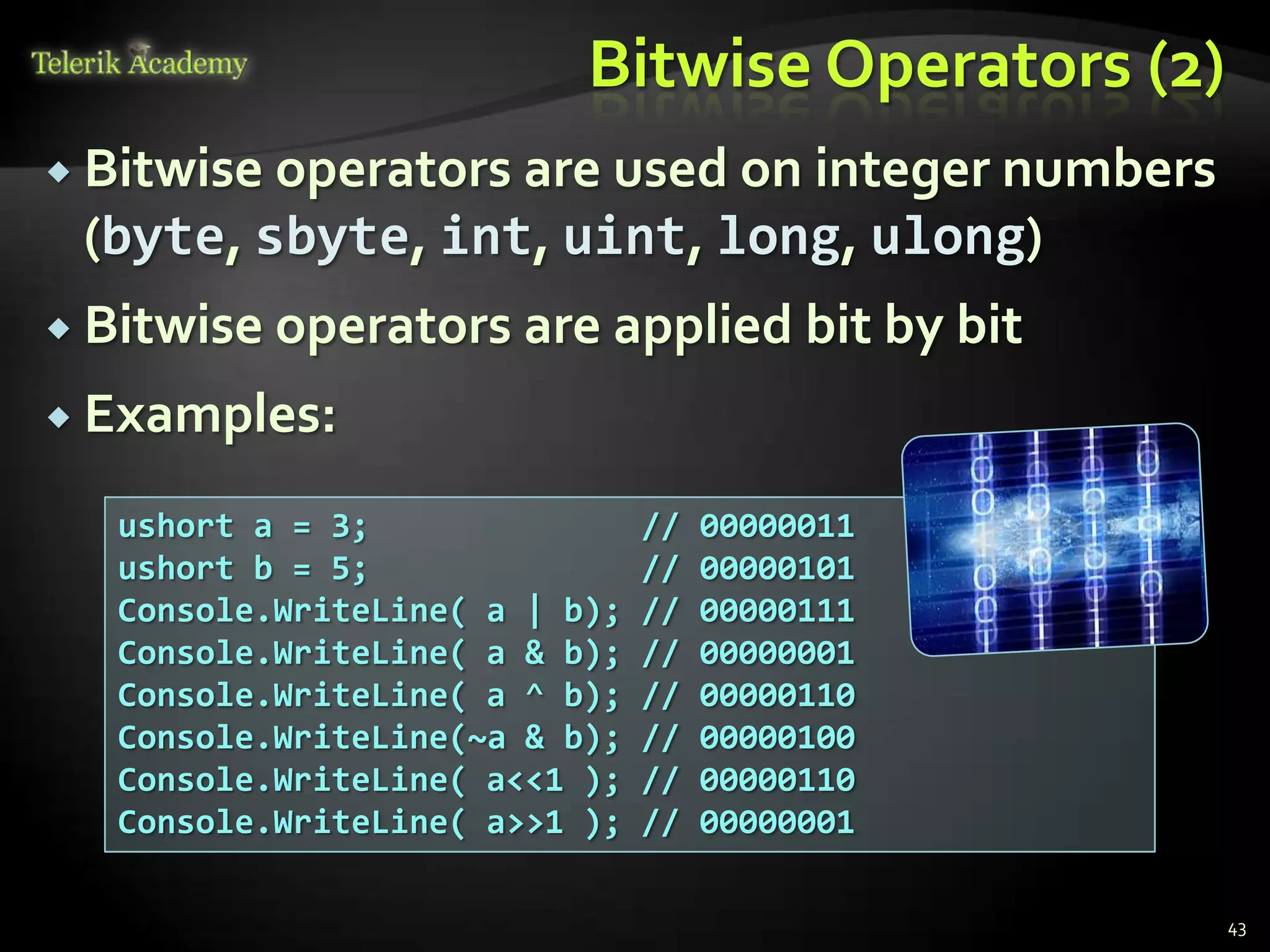 Bitwise Operators (2)
 Bitwise operators are used on integer numbers
(byte, sbyte, int, uint, long, ulong)
 Bitwise operators are applied bit by bit
 Examples:
ushort a = 3; // 00000011
ushort b = 5; // 00000101
Console.WriteLine( a | b); // 00000111
Console.WriteLine( a & b); // 00000001
Console.WriteLine( a ^ b); // 00000110
Console.WriteLine(~a & b); // 00000100
Console.WriteLine( a<<1 ); // 00000110
Console.WriteLine( a>>1 ); // 00000001
43
 
