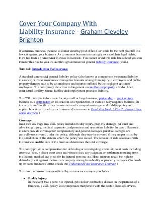 Cover Your Company With
Liability Insurance - Graham Cleveley
Brighton
If you run a business, the next customer entering your office door could be the next plaintiff in a
lawsuit against your business. As consumers become increasingly aware of their legal rights,
there has been a phenomenal increase in lawsuits. You cannot avoid this risk, but at least you can
transfer this risk to your insurer through commercial general liability insurance (CGL).
Tutorial: Introduction To Insurance
A standard commercial general liability policy (also known as comprehensive general liability
insurance) provides insurance coverage for lawsuits arising from injury to employees and public,
property damage caused by an employee and injuries suffered by the negligent action of
employees. The policy may also cover infringement on intellectual property, slander, libel,
contractual liability, tenant liability and employment practices liability.
The CGL policy is tailor-made for any small or large business, partnership or joint venture
businesses, a corporation or association, an organization, or even a newly acquired business. In
this article we’ll outline the characteristics of a comprehensive general liability policy and
explain how it can benefit your business. (Learn more in Don’t Get Sued: 5 Tips To Protect Your
Small Business.)
Coverage
Insurance coverage in a CGL policy includes bodily injury, property damage, personal and
advertising injury, medical payments, and premises and operations liability. In case of lawsuits,
insurers provide coverage for compensatory and general damages; punitive damages are
generally not covered under the policy, although they may be covered if they are permitted by
the jurisdiction of the state in which the policy was issued. The amount of risk associated with
the business and the size of the business determines the total coverage.
The policy provides compensation for defending or investigating a lawsuit; court costs including
attorneys’ fees, police report costs and witness fees, any judgment or settlement resulting from
the lawsuit, medical expenses for the injured persons, etc. Here, insurers retain the right to
defend any suit against the insured company arising from bodily or property damages. (To brush
up on basic insurance terms, check out Understand Your Insurance Contract.)
The most common coverage offered by an insurance company includes:
 Bodily Injury
In the event that a person is injured, gets sick or contracts a disease on the premises of a
business, a CGL policy will compensate that person with the costs of loss of services,
 