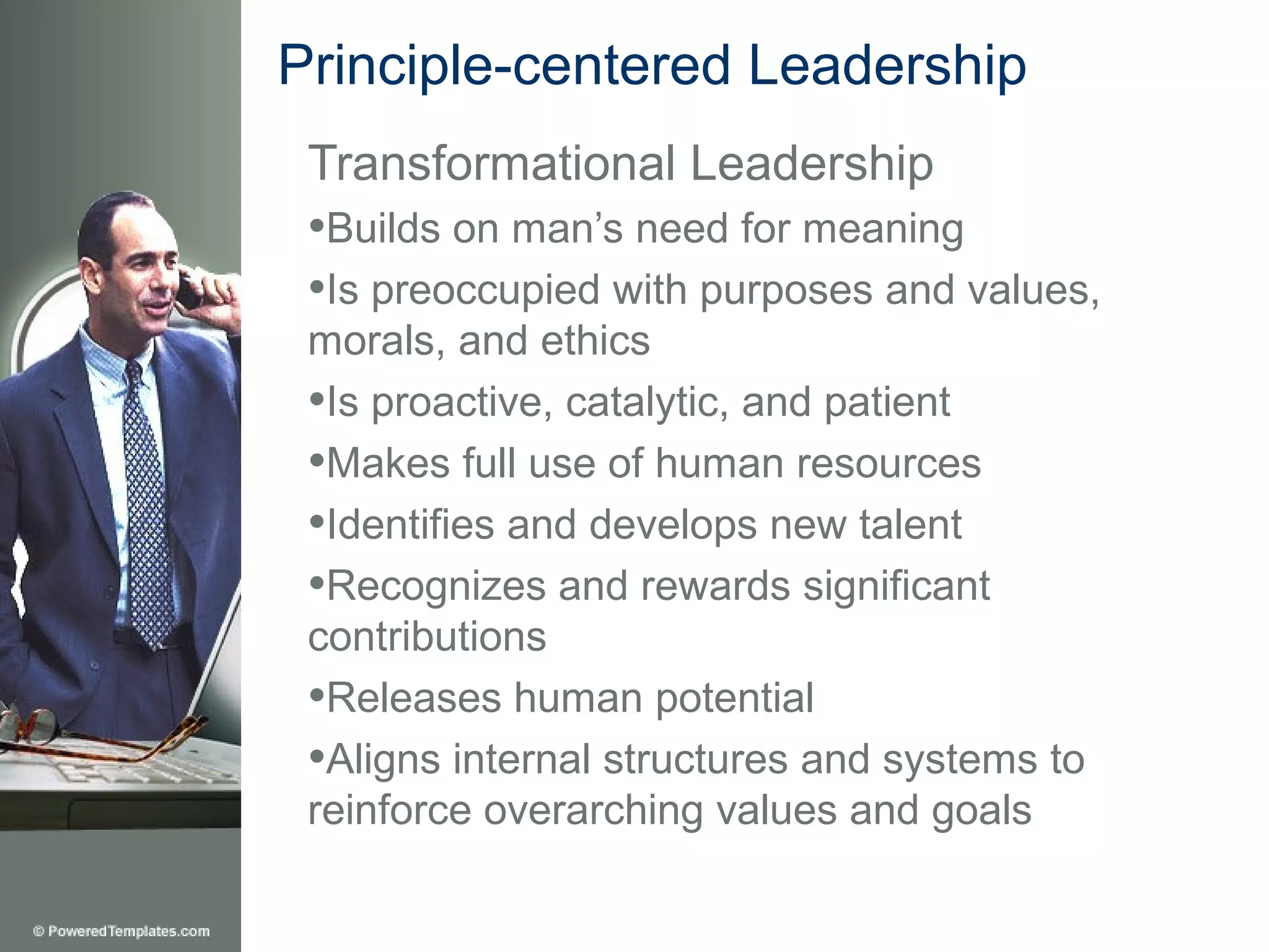 Principle-centered Leadership
 Transformational Leadership
 •Builds on man’s need for meaning
 •Is preoccupied with purposes and values,
 morals, and ethics
 •Is proactive, catalytic, and patient
 •Makes full use of human resources
 •Identifies and develops new talent
 •Recognizes and rewards significant
 contributions
 •Releases human potential
 •Aligns internal structures and systems to
 reinforce overarching values and goals
 