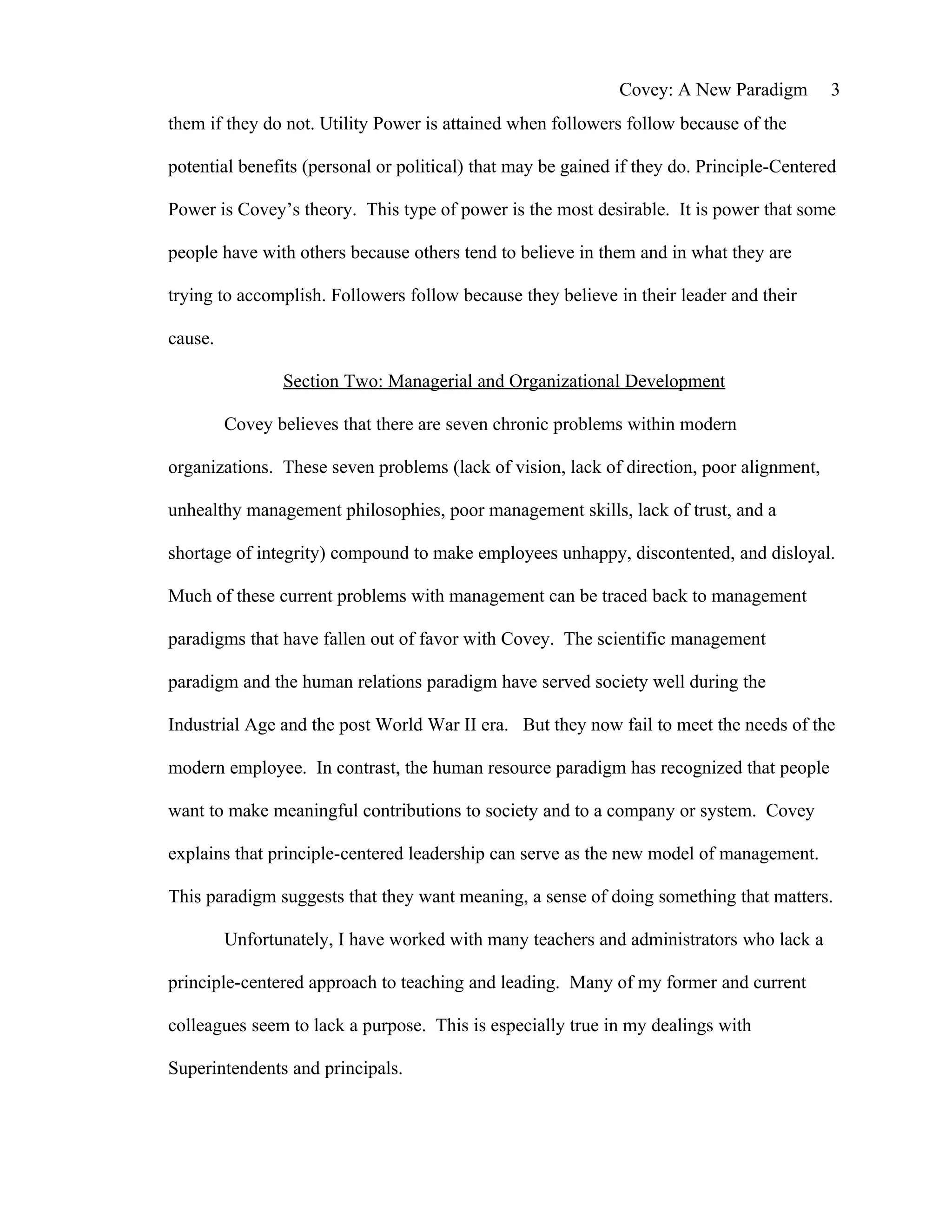 Covey: A New Paradigm        3
them if they do not. Utility Power is attained when followers follow because of the

potential benefits (personal or political) that may be gained if they do. Principle-Centered

Power is Covey’s theory. This type of power is the most desirable. It is power that some

people have with others because others tend to believe in them and in what they are

trying to accomplish. Followers follow because they believe in their leader and their

cause.

                Section Two: Managerial and Organizational Development

         Covey believes that there are seven chronic problems within modern

organizations. These seven problems (lack of vision, lack of direction, poor alignment,

unhealthy management philosophies, poor management skills, lack of trust, and a

shortage of integrity) compound to make employees unhappy, discontented, and disloyal.

Much of these current problems with management can be traced back to management

paradigms that have fallen out of favor with Covey. The scientific management

paradigm and the human relations paradigm have served society well during the

Industrial Age and the post World War II era. But they now fail to meet the needs of the

modern employee. In contrast, the human resource paradigm has recognized that people

want to make meaningful contributions to society and to a company or system. Covey

explains that principle-centered leadership can serve as the new model of management.

This paradigm suggests that they want meaning, a sense of doing something that matters.

         Unfortunately, I have worked with many teachers and administrators who lack a

principle-centered approach to teaching and leading. Many of my former and current

colleagues seem to lack a purpose. This is especially true in my dealings with

Superintendents and principals.
 